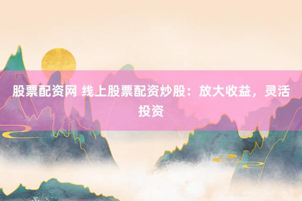 股票配资网 线上股票配资炒股：放大收益，灵活投资