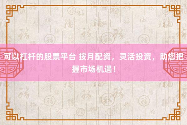 可以杠杆的股票平台 按月配资，灵活投资，助您把握市场机遇！