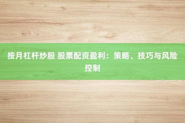 按月杠杆炒股 股票配资盈利：策略、技巧与风险控制