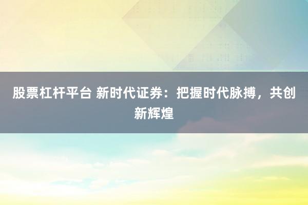 股票杠杆平台 新时代证券：把握时代脉搏，共创新辉煌