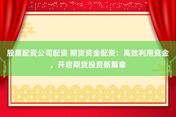 股票配资公司配资 期货资金配资：高效利用资金，开启期货投资新篇章