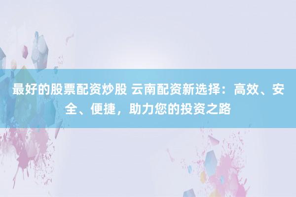 最好的股票配资炒股 云南配资新选择：高效、安全、便捷，助力您的投资之路