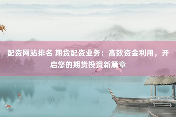 配资网站排名 期货配资业务：高效资金利用，开启您的期货投资新篇章
