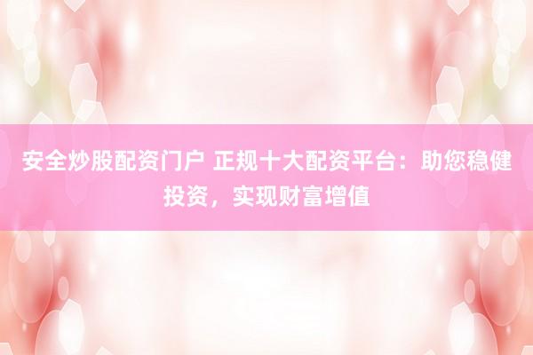安全炒股配资门户 正规十大配资平台：助您稳健投资，实现财富增值