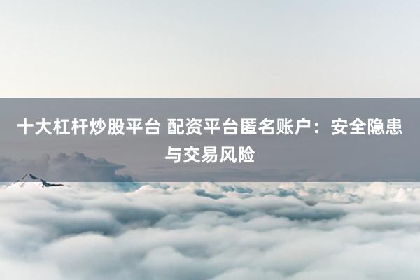 十大杠杆炒股平台 配资平台匿名账户：安全隐患与交易风险