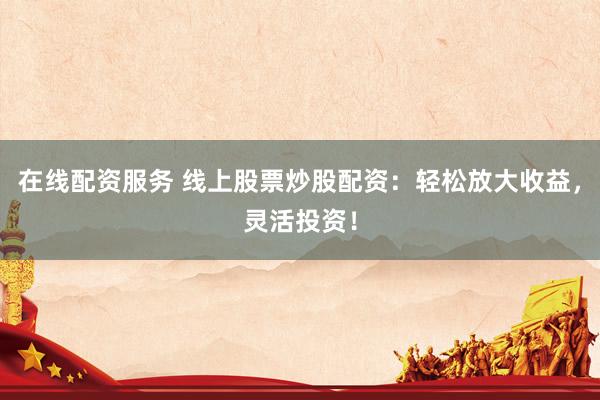 在线配资服务 线上股票炒股配资：轻松放大收益，灵活投资！