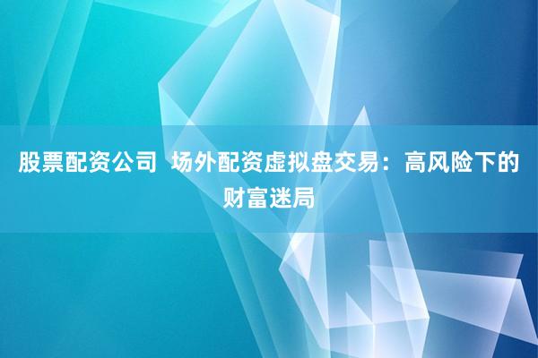 股票配资公司  场外配资虚拟盘交易：高风险下的财富迷局