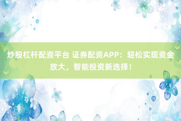 炒股杠杆配资平台 证券配资APP：轻松实现资金放大，智能投资新选择！