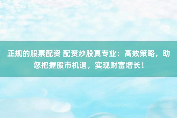 正规的股票配资 配资炒股真专业：高效策略，助您把握股市机遇，实现财富增长！
