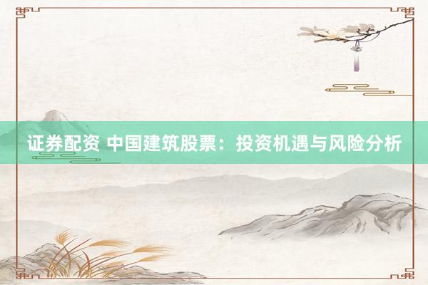 证券配资 中国建筑股票：投资机遇与风险分析