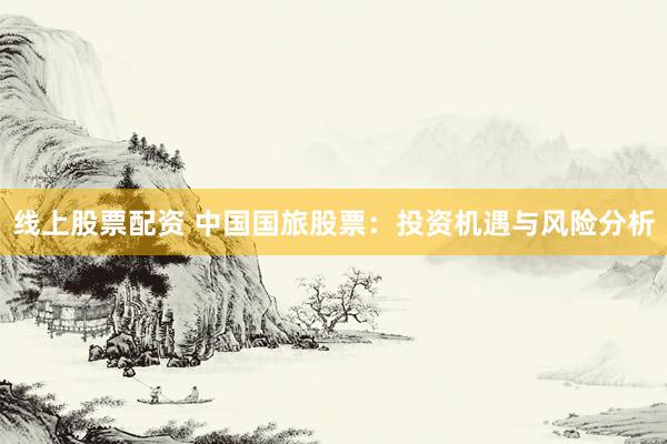 线上股票配资 中国国旅股票：投资机遇与风险分析