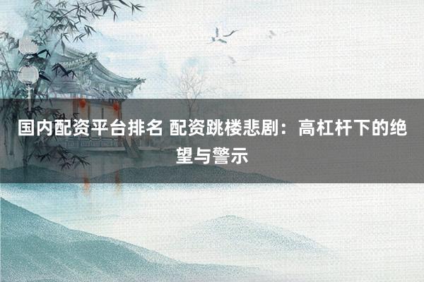 国内配资平台排名 配资跳楼悲剧：高杠杆下的绝望与警示