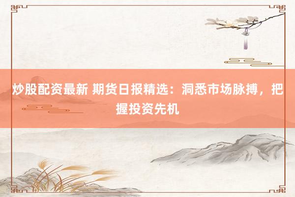 炒股配资最新 期货日报精选：洞悉市场脉搏，把握投资先机