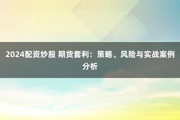2024配资炒股 期货套利：策略、风险与实战案例分析