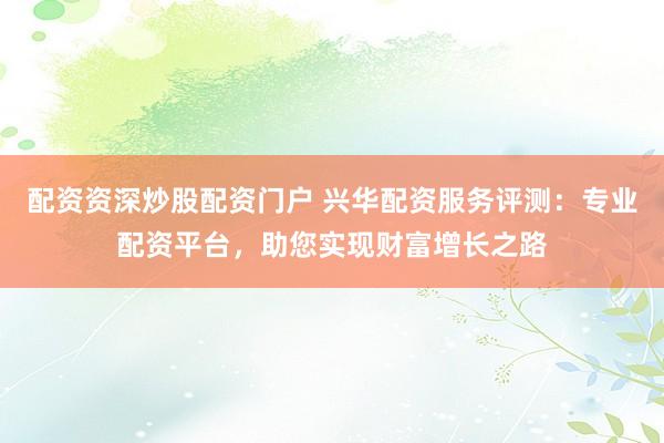 配资资深炒股配资门户 兴华配资服务评测：专业配资平台，助您实现财富增长之路