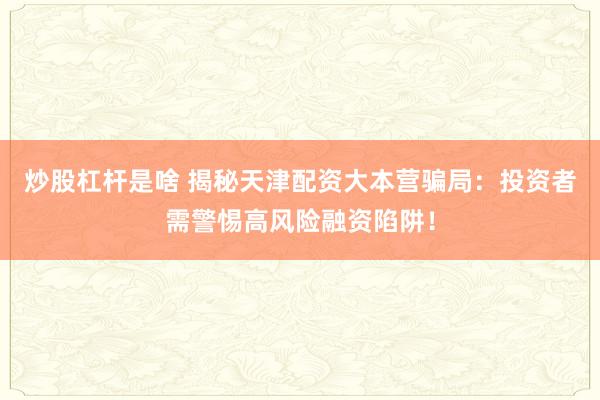 炒股杠杆是啥 揭秘天津配资大本营骗局：投资者需警惕高风险融资陷阱！