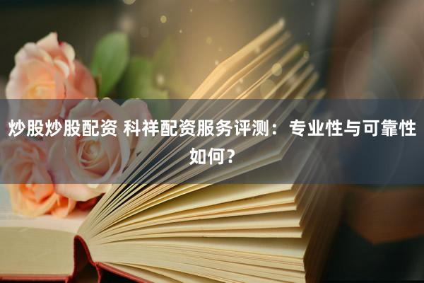 炒股炒股配资 科祥配资服务评测：专业性与可靠性如何？