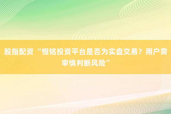 股指配资 “恒铭投资平台是否为实盘交易？用户需审慎判断风险”