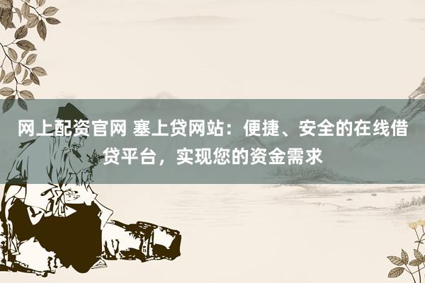 网上配资官网 塞上贷网站：便捷、安全的在线借贷平台，实现您的资金需求
