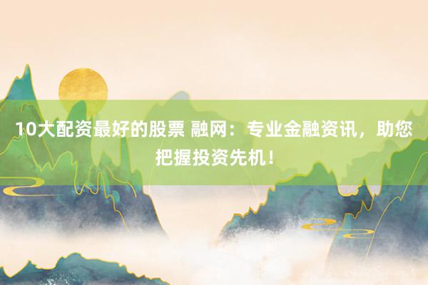 10大配资最好的股票 融网：专业金融资讯，助您把握投资先机！