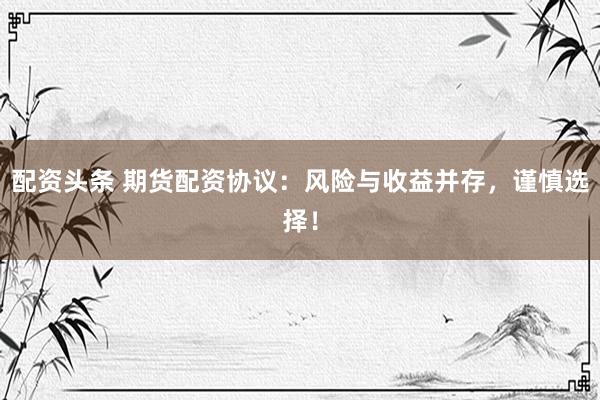 配资头条 期货配资协议：风险与收益并存，谨慎选择！