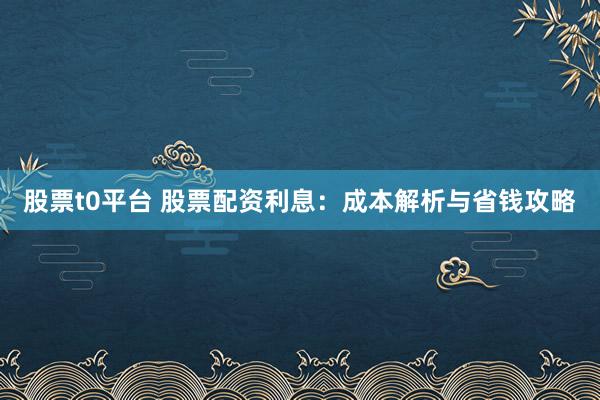 股票t0平台 股票配资利息：成本解析与省钱攻略