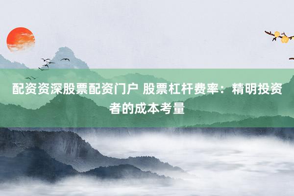 配资资深股票配资门户 股票杠杆费率：精明投资者的成本考量