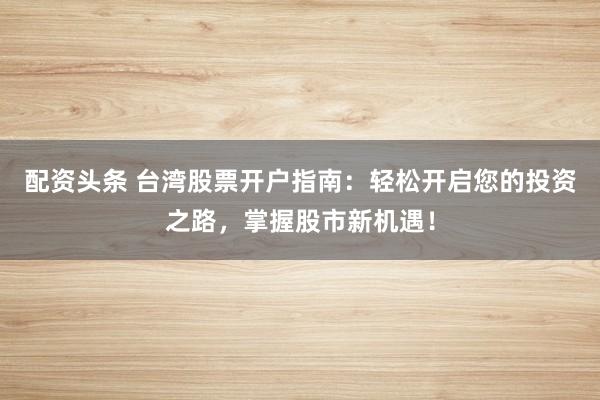 配资头条 台湾股票开户指南：轻松开启您的投资之路，掌握股市新机遇！