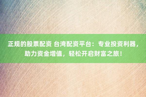 正规的股票配资 台湾配资平台：专业投资利器，助力资金增值，轻松开启财富之旅！
