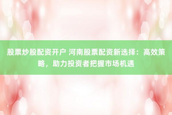 股票炒股配资开户 河南股票配资新选择：高效策略，助力投资者把握市场机遇
