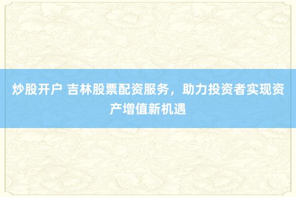 炒股开户 吉林股票配资服务，助力投资者实现资产增值新机遇