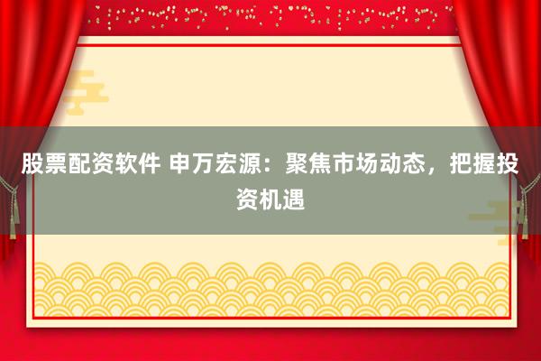 股票配资软件 申万宏源：聚焦市场动态，把握投资机遇