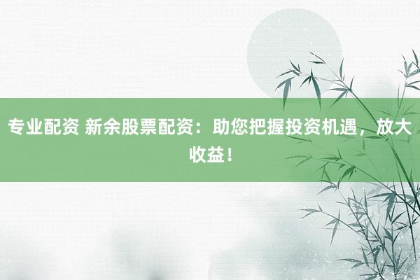 专业配资 新余股票配资：助您把握投资机遇，放大收益！
