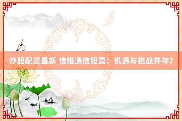 炒股配资最新 信维通信股票：机遇与挑战并存？
