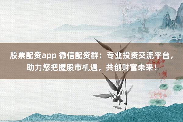 股票配资app 微信配资群：专业投资交流平台，助力您把握股市机遇，共创财富未来！