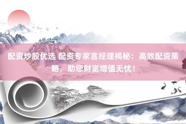 配资炒股优选 配资专家言经理揭秘：高效配资策略，助您财富增值无忧！