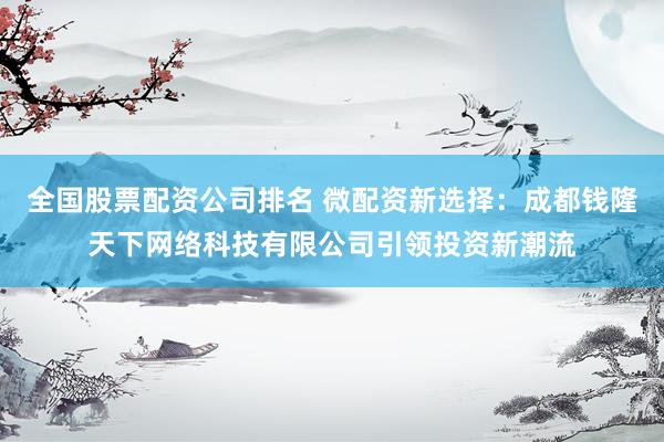 全国股票配资公司排名 微配资新选择：成都钱隆天下网络科技有限公司引领投资新潮流