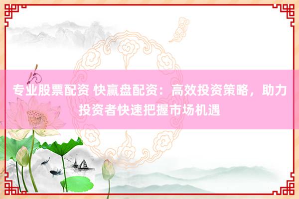 专业股票配资 快赢盘配资：高效投资策略，助力投资者快速把握市场机遇