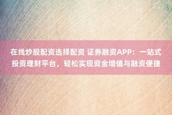 在线炒股配资选择配资 证券融资APP：一站式投资理财平台，轻松实现资金增值与融资便捷