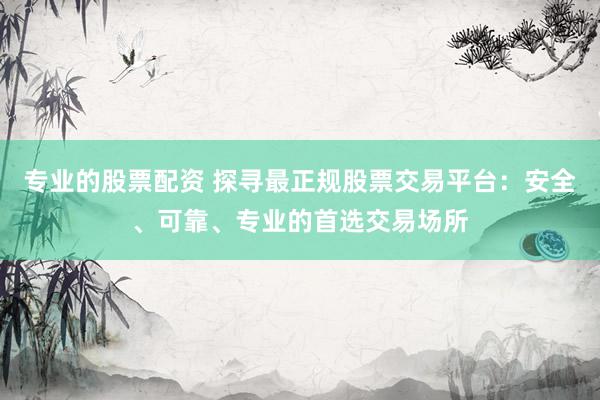 专业的股票配资 探寻最正规股票交易平台：安全、可靠、专业的首选交易场所