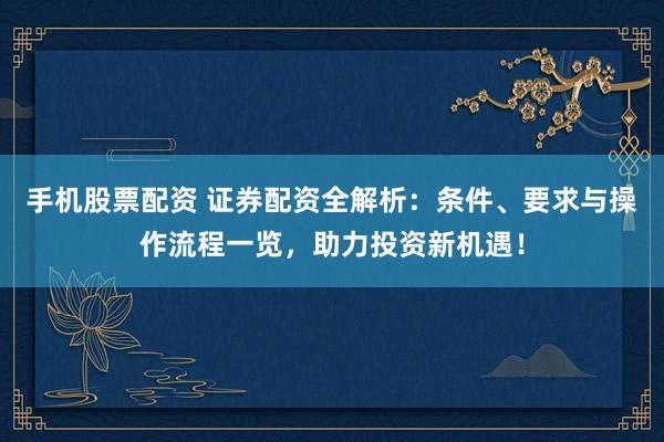 手机股票配资 证券配资全解析：条件、要求与操作流程一览，助力投资新机遇！