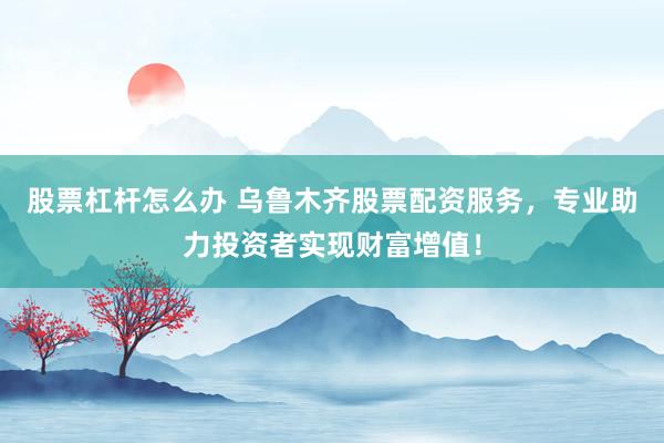 股票杠杆怎么办 乌鲁木齐股票配资服务，专业助力投资者实现财富增值！