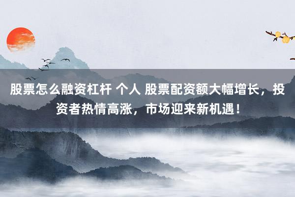 股票怎么融资杠杆 个人 股票配资额大幅增长，投资者热情高涨，市场迎来新机遇！