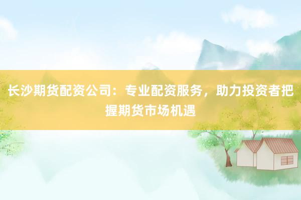 长沙期货配资公司：专业配资服务，助力投资者把握期货市场机遇