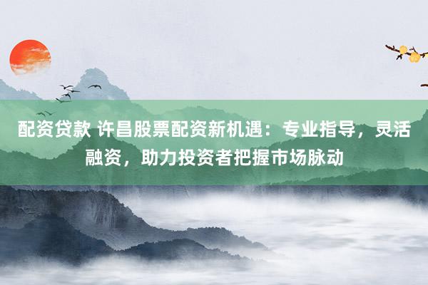 配资贷款 许昌股票配资新机遇：专业指导，灵活融资，助力投资者把握市场脉动