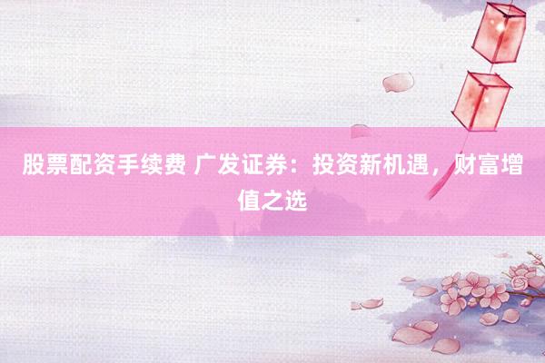 股票配资手续费 广发证券：投资新机遇，财富增值之选
