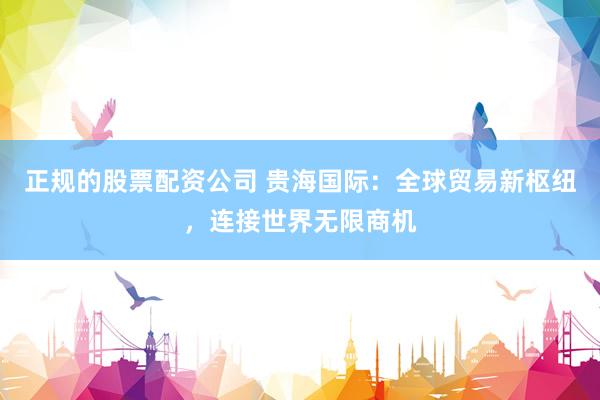 正规的股票配资公司 贵海国际：全球贸易新枢纽，连接世界无限商机