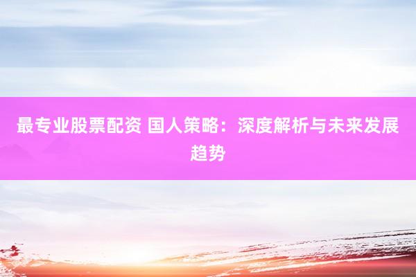 最专业股票配资 国人策略：深度解析与未来发展趋势