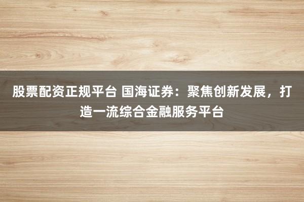 股票配资正规平台 国海证券：聚焦创新发展，打造一流综合金融服务平台