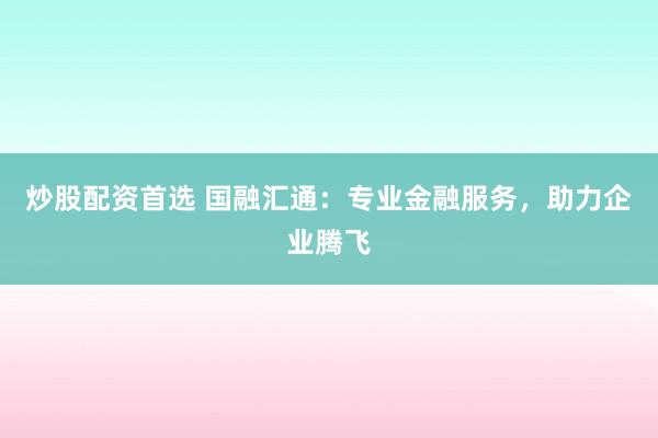 炒股配资首选 国融汇通：专业金融服务，助力企业腾飞